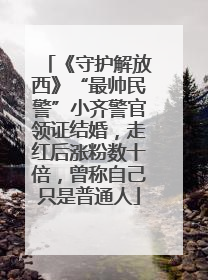 《守护解放西》“最帅民警”小齐警官领证结婚，走红后涨粉数十倍，曾称自己只是普通人