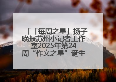 「每周之星」扬子晚报苏州小记者工作室2025年第24周“作文之星”诞生啦，快来领奖