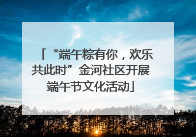 “端午粽有你，欢乐共此时”金河社区开展端午节文化活动