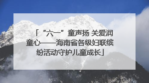 “六一”童声扬 关爱润童心——海南省各级妇联缤纷活动守护儿童成长