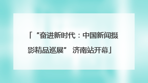 “奋进新时代：中国新闻摄影精品巡展” 济南站开幕