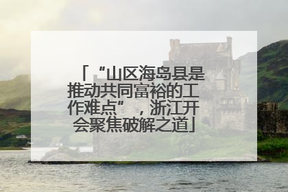 “山区海岛县是推动共同富裕的工作难点”，浙江开会聚焦破解之道