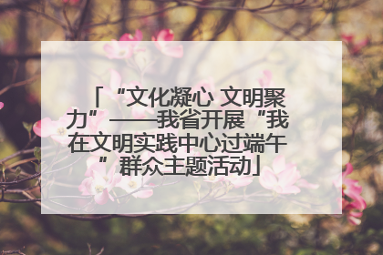 “文化凝心 文明聚力”——我省开展“我在文明实践中心过端午”群众主题活动