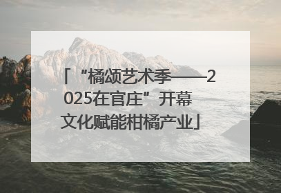“橘颂艺术季——2025在官庄”开幕 文化赋能柑橘产业