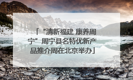 “清新福建 康养周宁”周宁县名特优新产品推介周在北京举办