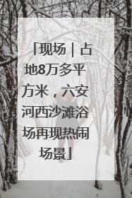 现场｜占地8万多平方米，六安河西沙滩浴场再现热闹场景