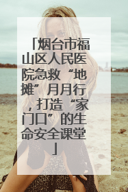 烟台市福山区人民医院急救“地摊”月月行，打造“家门口”的生命安全课堂