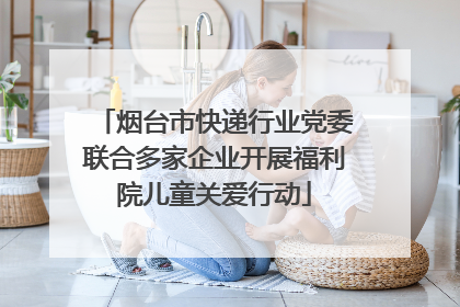 烟台市快递行业党委联合多家企业开展福利院儿童关爱行动