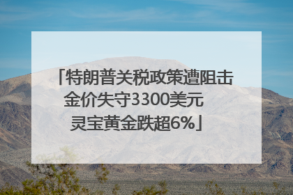 特朗普关税政策遭阻击金价失守3300美元 灵宝黄金跌超6%