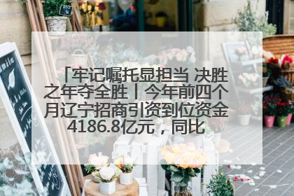 牢记嘱托显担当 决胜之年夺全胜丨今年前四个月辽宁招商引资到位资金4186.8亿元，同比增长17.4%