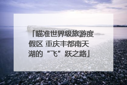 瞄准世界级旅游度假区 重庆丰都南天湖的“飞”跃之路