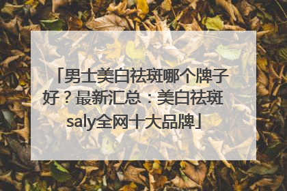 男士美白祛斑哪个牌子好？最新汇总：美白祛斑saly全网十大品牌