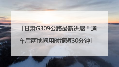 甘肃G309公路最新进展！通车后两地间用时缩短30分钟