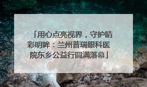 用心点亮视界，守护睛彩明眸：兰州普瑞眼科医院东乡公益行圆满落幕