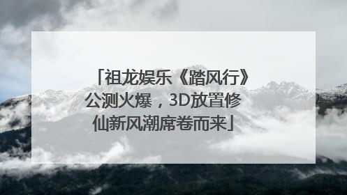 祖龙娱乐《踏风行》公测火爆，3D放置修仙新风潮席卷而来