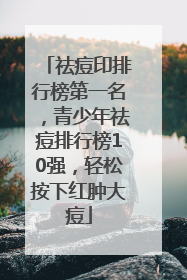 祛痘印排行榜第一名，青少年祛痘排行榜10强，轻松按下红肿大痘