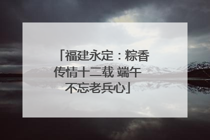 福建永定：粽香传情十二载 端午不忘老兵心