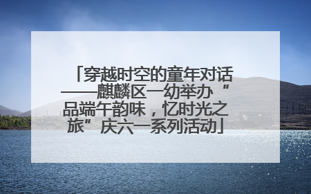 穿越时空的童年对话——麒麟区一幼举办“品端午韵味，忆时光之旅”庆六一系列活动