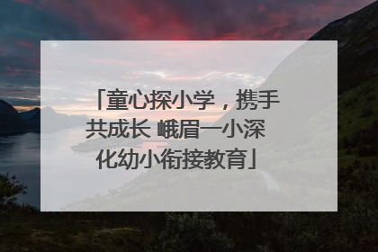 童心探小学，携手共成长 峨眉一小深化幼小衔接教育