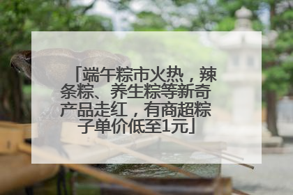 端午粽市火热，辣条粽、养生粽等新奇产品走红，有商超粽子单价低至1元