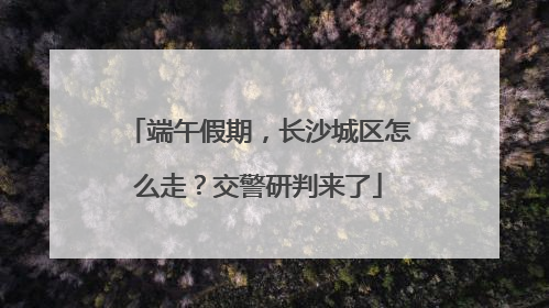 端午假期，长沙城区怎么走？交警研判来了