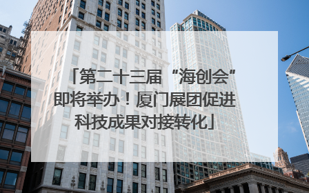 第二十三届“海创会”即将举办！厦门展团促进科技成果对接转化