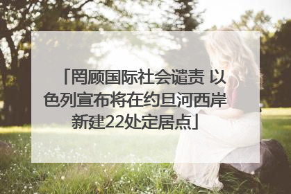 罔顾国际社会谴责 以色列宣布将在约旦河西岸新建22处定居点