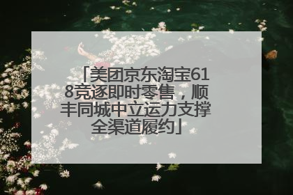 美团京东淘宝618竞逐即时零售，顺丰同城中立运力支撑全渠道履约