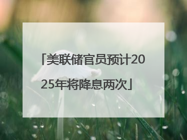 美联储官员预计2025年将降息两次
