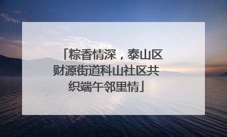 粽香情深，泰山区财源街道科山社区共织端午邻里情