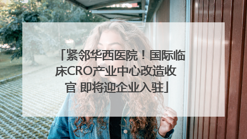 紧邻华西医院！国际临床CRO产业中心改造收官 即将迎企业入驻