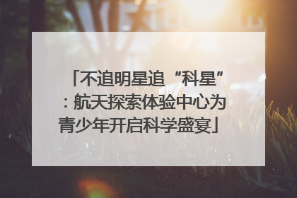 不追明星追“科星”：航天探索体验中心为青少年开启科学盛宴