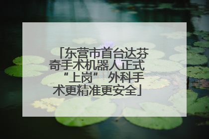 东营市首台达芬奇手术机器人正式“上岗” 外科手术更精准更安全