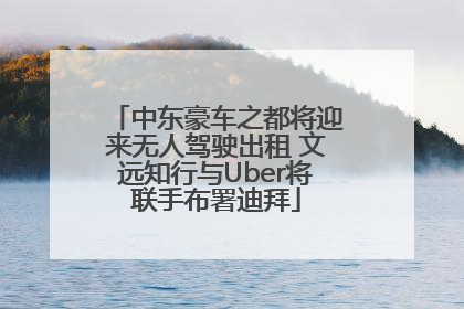 中东豪车之都将迎来无人驾驶出租 文远知行与Uber将联手布署迪拜