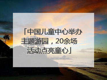 中国儿童中心举办主题游园，20余场活动点亮童心