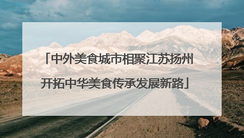 中外美食城市相聚江苏扬州 开拓中华美食传承发展新路