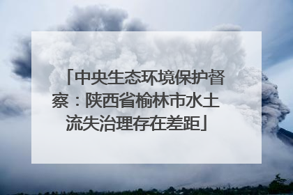 中央生态环境保护督察：陕西省榆林市水土流失治理存在差距