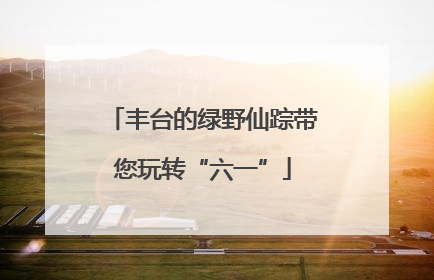 丰台的绿野仙踪带您玩转“六一”