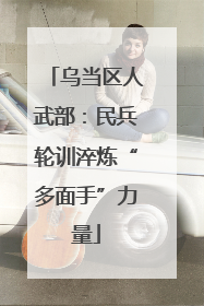 乌当区人武部：民兵轮训淬炼“多面手”力量