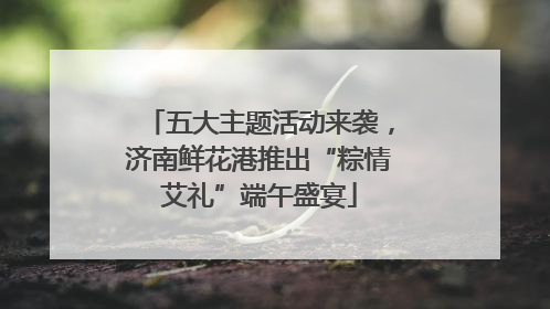 五大主题活动来袭，济南鲜花港推出“粽情艾礼”端午盛宴