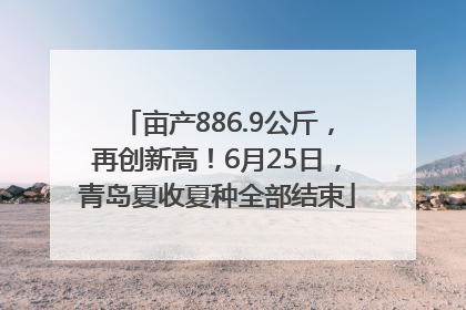亩产886.9公斤，再创新高！6月25日，青岛夏收夏种全部结束