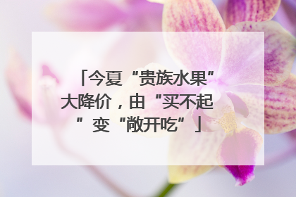 今夏“贵族水果”大降价，由“买不起”变“敞开吃”
