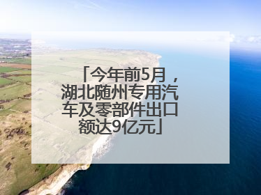 今年前5月，湖北随州专用汽车及零部件出口额达9亿元