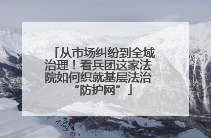 从市场纠纷到全域治理！看兵团这家法院如何织就基层法治 “防护网”