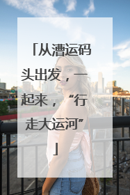 从漕运码头出发，一起来，“行走大运河”