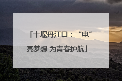 十堰丹江口：“电”亮梦想 为青春护航
