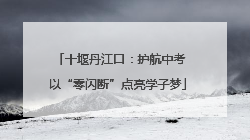 十堰丹江口：护航中考 以“零闪断”点亮学子梦