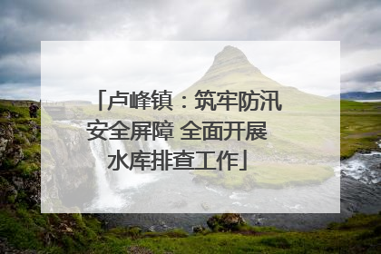 卢峰镇：筑牢防汛安全屏障 全面开展水库排查工作