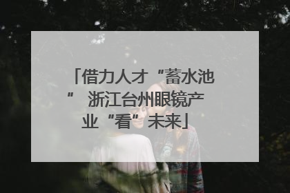 借力人才“蓄水池” 浙江台州眼镜产业“看”未来