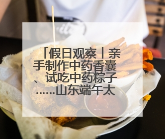 假日观察丨亲手制作中药香囊、试吃中药粽子……山东端午太会玩！